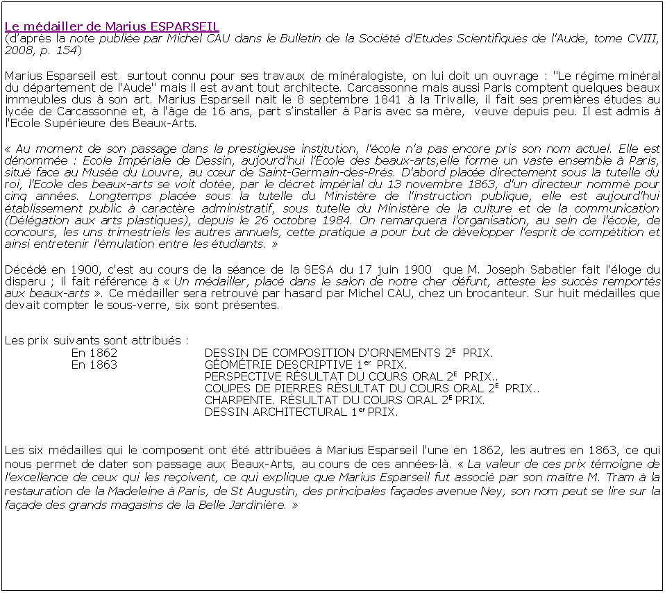 Zone de Texte: Le mdailler de Marius ESPARSEIL(daprs la note publie par Michel CAU dans le Bulletin de la Socit d'Etudes Scientifiques de l'Aude, tome CVIII, 2008, p. 154)Marius Esparseil est  surtout connu pour ses travaux de minralogiste, on lui doit un ouvrage : "Le rgime minral du dpartement de l'Aude" mais il est avant tout architecte. Carcassonne mais aussi Paris comptent quelques beaux immeubles dus  son art. Marius Esparseil nait le 8 septembre 1841  la Trivalle, il fait ses premires tudes au lyce de Carcassonne et,  l'ge de 16 ans, part sinstaller  Paris avec sa mre,  veuve depuis peu. Il est admis  l'Ecole Suprieure des Beaux-Arts. Au moment de son passage dans la prestigieuse institution, l'cole n'a pas encore pris son nom actuel. Elle est dnomme : Ecole Impriale de Dessin, aujourd'hui l'cole des beaux-arts,elle forme un vaste ensemble  Paris, situ face au Muse du Louvre, au cur de Saint-Germain-des-Prs. D'abord place directement sous la tutelle du roi, l'Ecole des beaux-arts se voit dote, par le dcret imprial du 13 novembre 1863, d'un directeur nomm pour cinq annes. Longtemps place sous la tutelle du Ministre de l'instruction publique, elle est aujourd'hui tablissement public  caractre administratif, sous tutelle du Ministre de la culture et de la communication (Dlgation aux arts plastiques), depuis le 26 octobre 1984. On remarquera l'organisation, au sein de l'cole, de concours, les uns trimestriels les autres annuels, cette pratique a pour but de dvelopper l'esprit de comptition et ainsi entretenir l'mulation entre les tudiants.  Dcd en 1900, c'est au cours de la sance de la SESA du 17 juin 1900  que M. Joseph Sabatier fait l'loge du disparu ; il fait rfrence   Un mdailler, plac dans le salon de notre cher dfunt, atteste les succs remports aux beaux-arts . Ce mdailler sera retrouv par hasard par Michel CAU, chez un brocanteur. Sur huit mdailles que devait compter le sous-verre, six sont prsentes. Les prix suivants sont attribus : 			En 1862			DESSIN DE COMPOSITION D'ORNEMENTS 2E  PRIX. 		En 1863			GOMTRIE DESCRIPTIVE 1er  PRIX. 						PERSPECTIVE RSULTAT DU COURS ORAL 2E  PRIX.. 						COUPES DE PIERRES RSULTAT DU COURS ORAL 2E  PRIX.. 						CHARPENTE. RSULTAT DU COURS ORAL 2E PRIX. 						DESSIN ARCHITECTURAL 1er PRIX. Les six mdailles qui le composent ont t attribues  Marius Esparseil l'une en 1862, les autres en 1863, ce qui nous permet de dater son passage aux Beaux-Arts, au cours de ces annes-l.  La valeur de ces prix tmoigne de l'excellence de ceux qui les reoivent, ce qui explique que Marius Esparseil fut associ par son matre M. Tram  la restauration de la Madeleine  Paris, de St Augustin, des principales faades avenue Ney, son nom peut se lire sur la faade des grands magasins de la Belle Jardinire. 