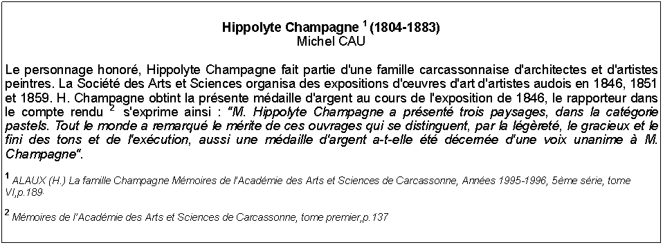 Zone de Texte: Hippolyte Champagne 1 (1804-1883)Michel CAULe personnage honor, Hippolyte Champagne fait partie d'une famille carcassonnaise d'architectes et d'artistes peintres. La Socit des Arts et Sciences organisa des expositions d'uvres d'art d'artistes audois en 1846, 1851 et 1859. H. Champagne obtint la prsente mdaille d'argent au cours de l'exposition de 1846, le rapporteur dans le compte rendu 2  s'exprime ainsi : "M. Hippolyte Champagne a prsent trois paysages, dans la catgorie pastels. Tout le monde a remarqu le mrite de ces ouvrages qui se distinguent, par la lgret, le gracieux et le fini des tons et de l'excution, aussi une mdaille d'argent a-t-elle t dcerne d'une voix unanime  M. Champagne".1 ALAUX (H.) La famille Champagne Mmoires de lAcadmie des Arts et Sciences de Carcassonne, Annes 1995-1996, 5me srie, tome VI,p.189.2 Mmoires de lAcadmie des Arts et Sciences de Carcassonne, tome premier,p.137