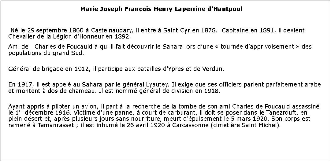 Zone de Texte: Marie Joseph Franois Henry Laperrine d'Hautpoul 	 N le 29 septembre 1860  Castelnaudary, il entre  Saint Cyr en 1878.  Capitaine en 1891, il devient Chevalier de la Lgion dHonneur en 1892.Ami de   Charles de Foucauld  qui il fait dcouvrir le Sahara lors dune  tourne dapprivoisement  des populations du grand Sud. Gnral de brigade en 1912, il participe aux batailles d'Ypres et de Verdun.En 1917, il est appel au Sahara par le gnral Lyautey. Il exige que ses officiers parlent parfaitement arabe et montent  dos de chameau. Il est nomm gnral de division en 1918.Ayant appris  piloter un avion, il part  la recherche de la tombe de son ami Charles de Foucauld assassin le 1er dcembre 1916. Victime d'une panne,  court de carburant, il doit se poser dans le Tanezrouft, en plein dsert et, aprs plusieurs jours sans nourriture, meurt d'puisement le 5 mars 1920. Son corps est ramen  Tamanrasset ; il est inhum le 26 avril 1920  Carcassonne (cimetire Saint Michel).