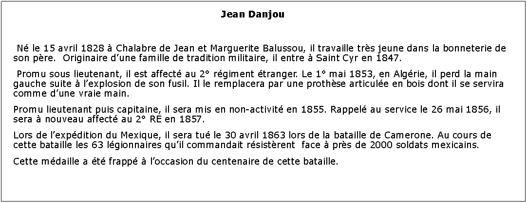 Zone de Texte: Jean Danjou 	 N le 15 avril 1828  Chalabre de Jean et Marguerite Balussou, il travaille trs jeune dans la bonneterie de son pre.  Originaire dune famille de tradition militaire, il entre  Saint Cyr en 1847. Promu sous lieutenant, il est affect au 2 rgiment tranger. Le 1 mai 1853, en Algrie, il perd la main gauche suite  lexplosion de son fusil. Il le remplacera par une prothse articule en bois dont il se servira comme dune vraie main.Promu lieutenant puis capitaine, il sera mis en non-activit en 1855. Rappel au service le 26 mai 1856, il sera  nouveau affect au 2 RE en 1857.Lors de lexpdition du Mexique, il sera tu le 30 avril 1863 lors de la bataille de Camerone. Au cours de cette bataille les 63 lgionnaires quil commandait rsistrent  face  prs de 2000 soldats mexicains.Cette mdaille a t frapp  loccasion du centenaire de cette bataille. 