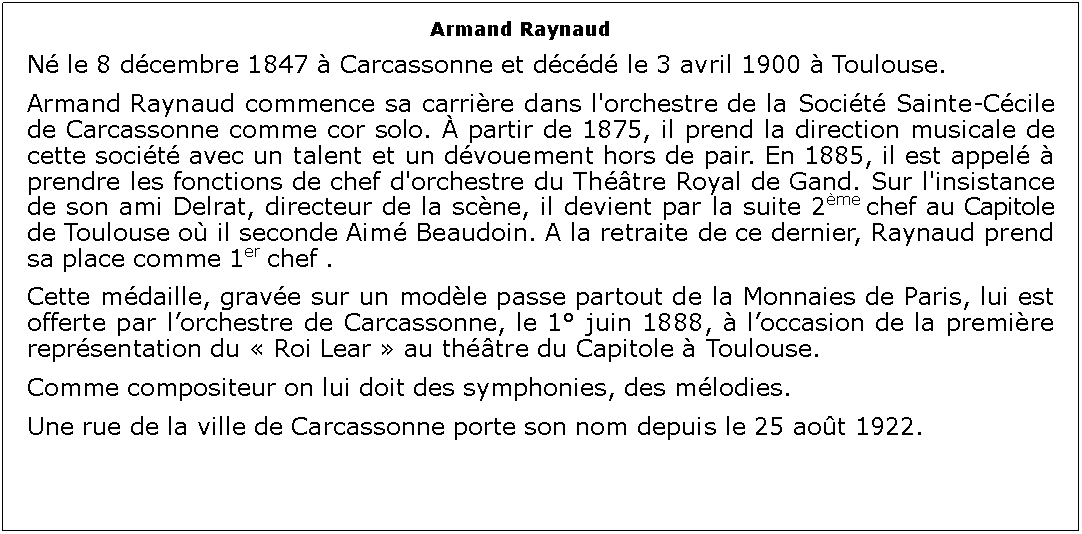 Zone de Texte: Armand Raynaud 	N le 8 dcembre 1847  Carcassonne et dcd le 3 avril 1900  Toulouse.Armand Raynaud commence sa carrire dans l'orchestre de la Socit Sainte-Ccile de Carcassonne comme cor solo.  partir de 1875, il prend la direction musicale de cette socit avec un talent et un dvouement hors de pair. En 1885, il est appel  prendre les fonctions de chef d'orchestre du Thtre Royal de Gand. Sur l'insistance de son ami Delrat, directeur de la scne, il devient par la suite 2me chef au Capitole de Toulouse o il seconde Aim Beaudoin. A la retraite de ce dernier, Raynaud prend sa place comme 1er chef . Cette mdaille, grave sur un modle passe partout de la Monnaies de Paris, lui est offerte par lorchestre de Carcassonne, le 1 juin 1888,  loccasion de la premire reprsentation du  Roi Lear  au thtre du Capitole  Toulouse.Comme compositeur on lui doit des symphonies, des mlodies.Une rue de la ville de Carcassonne porte son nom depuis le 25 aot 1922. 