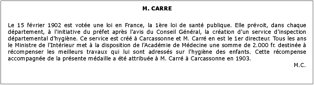 Zone de Texte: M. CARRE 	Le 15 fvrier 1902 est vote une loi en France, la 1re loi de sant publique. Elle prvoit, dans chaque dpartement,  l'initiative du prfet aprs l'avis du Conseil Gnral, la cration d'un service d'inspection dpartemental d'hygine. Ce service est cr  Carcassonne et M. Carr en est le 1er directeur. Tous les ans le Ministre de l'Intrieur met  la disposition de l'Acadmie de Mdecine une somme de 2.000 fr. destine  rcompenser les meilleurs travaux qui lui sont adresss sur l'hygine des enfants. Cette rcompense accompagne de la prsente mdaille a t attribue  M. Carr  Carcassonne en 1903.M.C.