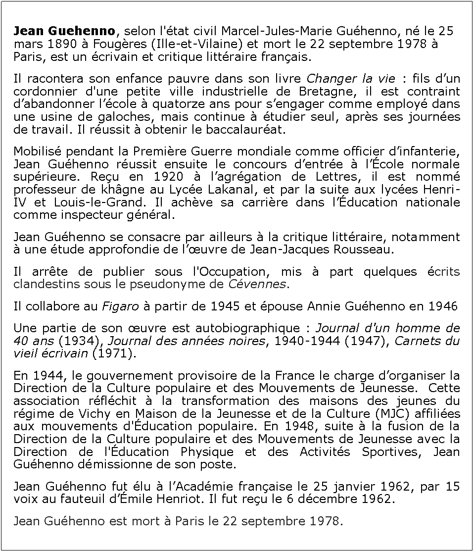 Zone de Texte: Jean Guehenno, selon l'tat civil Marcel-Jules-Marie Guhenno, n le 25 mars 1890  Fougres (Ille-et-Vilaine) et mort le 22 septembre 1978  Paris, est un crivain et critique littraire franais.Il racontera son enfance pauvre dans son livre Changer la vie : fils dun cordonnier d'une petite ville industrielle de Bretagne, il est contraint dabandonner lcole  quatorze ans pour sengager comme employ dans une usine de galoches, mais continue  tudier seul, aprs ses journes de travail. Il russit  obtenir le baccalaurat. Mobilis pendant la Premire Guerre mondiale comme officier dinfanterie, Jean Guhenno russit ensuite le concours dentre  lcole normale suprieure. Reu en 1920  lagrgation de Lettres, il est nomm professeur de khgne au Lyce Lakanal, et par la suite aux lyces Henri-IV et Louis-le-Grand. Il achve sa carrire dans lducation nationale comme inspecteur gnral.Jean Guhenno se consacre par ailleurs  la critique littraire, notamment  une tude approfondie de luvre de Jean-Jacques Rousseau.Il arrte de publier sous l'Occupation, mis  part quelques crits clandestins sous le pseudonyme de Cvennes.Il collabore au Figaro  partir de 1945 et pouse Annie Guhenno en 1946Une partie de son uvre est autobiographique : Journal d'un homme de 40 ans (1934), Journal des annes noires, 1940-1944 (1947), Carnets du vieil crivain (1971).En 1944, le gouvernement provisoire de la France le charge dorganiser la Direction de la Culture populaire et des Mouvements de Jeunesse.  Cette association rflchit  la transformation des maisons des jeunes du rgime de Vichy en Maison de la Jeunesse et de la Culture (MJC) affilies aux mouvements d'ducation populaire. En 1948, suite  la fusion de la Direction de la Culture populaire et des Mouvements de Jeunesse avec la Direction de l'ducation Physique et des Activits Sportives, Jean Guhenno dmissionne de son poste.Jean Guhenno fut lu  lAcadmie franaise le 25 janvier 1962, par 15 voix au fauteuil dmile Henriot. Il fut reu le 6 dcembre 1962.Jean Guhenno est mort  Paris le 22 septembre 1978.
