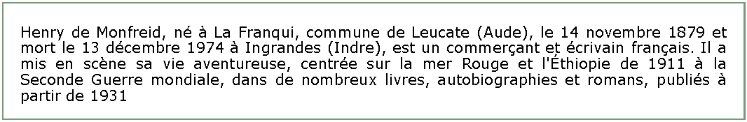 Zone de Texte: Henry de Monfreid, n  La Franqui, commune de Leucate (Aude), le 14 novembre 1879 et mort le 13 dcembre 1974  Ingrandes (Indre), est un commerant et crivain franais. Il a mis en scne sa vie aventureuse, centre sur la mer Rouge et l'thiopie de 1911  la Seconde Guerre mondiale, dans de nombreux livres, autobiographies et romans, publis  partir de 1931 