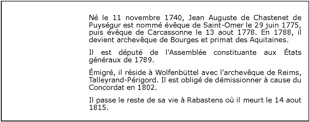 Zone de Texte: N le 11 novembre 1740, Jean Auguste de Chastenet de Puysgur est nomm vque de Saint-Omer le 29 juin 1775, puis vque de Carcassonne le 13 aout 1778. En 1788, il devient archevque de Bourges et primat des Aquitaines.Il est dput de l'Assemble constituante aux tats gnraux de 1789.migr, il rside  Wolfenbttel avec l'archevque de Reims, Talleyrand-Prigord. Il est oblig de dmissionner  cause du Concordat en 1802.Il passe le reste de sa vie  Rabastens o il meurt le 14 aout 1815.
