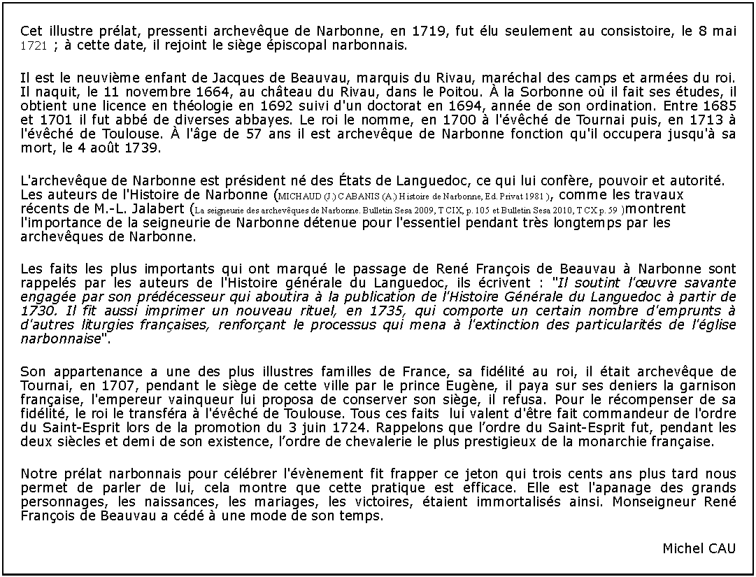 Zone de Texte: Cet illustre prlat, pressenti archevque de Narbonne, en 1719, fut lu seulement au consistoire, le 8 mai 1721 ;  cette date, il rejoint le sige piscopal narbonnais.Il est le neuvime enfant de Jacques de Beauvau, marquis du Rivau, marchal des camps et armes du roi. Il naquit, le 11 novembre 1664, au chteau du Rivau, dans le Poitou.  la Sorbonne o il fait ses tudes, il obtient une licence en thologie en 1692 suivi d'un doctorat en 1694, anne de son ordination. Entre 1685 et 1701 il fut abb de diverses abbayes. Le roi le nomme, en 1700  l'vch de Tournai puis, en 1713  l'vch de Toulouse.  l'ge de 57 ans il est archevque de Narbonne fonction qu'il occupera jusqu' sa mort, le 4 aot 1739.L'archevque de Narbonne est prsident n des tats de Languedoc, ce qui lui confre, pouvoir et autorit. Les auteurs de l'Histoire de Narbonne (MICHAUD (J.) CABANIS (A.) Histoire de Narbonne, Ed. Privat 1981 ), comme les travaux rcents de M.-L. Jalabert (La seigneurie des archevques de Narbonne. Bulletin Sesa 2009, T CIX, p. 105 et Bulletin Sesa 2010, T CX p. 59 )montrent l'importance de la seigneurie de Narbonne dtenue pour l'essentiel pendant trs longtemps par les archevques de Narbonne.Les faits les plus importants qui ont marqu le passage de Ren Franois de Beauvau  Narbonne sont rappels par les auteurs de l'Histoire gnrale du Languedoc, ils crivent : "Il soutint l'uvre savante engage par son prdcesseur qui aboutira  la publication de l'Histoire Gnrale du Languedoc  partir de 1730. Il fit aussi imprimer un nouveau rituel, en 1735, qui comporte un certain nombre d'emprunts  d'autres liturgies franaises, renforant le processus qui mena  l'extinction des particularits de l'glise narbonnaise".Son appartenance a une des plus illustres familles de France, sa fidlit au roi, il tait archevque de Tournai, en 1707, pendant le sige de cette ville par le prince Eugne, il paya sur ses deniers la garnison franaise, l'empereur vainqueur lui proposa de conserver son sige, il refusa. Pour le rcompenser de sa fidlit, le roi le transfra  l'vch de Toulouse. Tous ces faits  lui valent d'tre fait commandeur de l'ordre du Saint-Esprit lors de la promotion du 3 juin 1724. Rappelons que lordre du Saint-Esprit fut, pendant les deux sicles et demi de son existence, lordre de chevalerie le plus prestigieux de la monarchie franaise.Notre prlat narbonnais pour clbrer l'vnement fit frapper ce jeton qui trois cents ans plus tard nous permet de parler de lui, cela montre que cette pratique est efficace. Elle est l'apanage des grands personnages, les naissances, les mariages, les victoires, taient immortaliss ainsi. Monseigneur Ren Franois de Beauvau a cd  une mode de son temps.Michel CAU