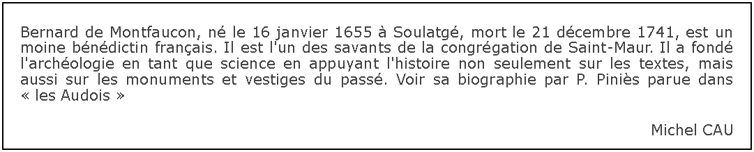 Zone de Texte: Bernard de Montfaucon, n le 16 janvier 1655  Soulatg, mort le 21 dcembre 1741, est un moine bndictin franais. Il est l'un des savants de la congrgation de Saint-Maur. Il a fond l'archologie en tant que science en appuyant l'histoire non seulement sur les textes, mais aussi sur les monuments et vestiges du pass. Voir sa biographie par P. Pinis parue dans  les Audois Michel CAU 