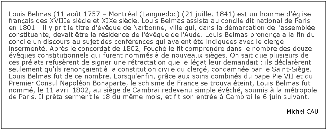Zone de Texte: Louis Belmas (11 aot 1757  Montral (Languedoc) (21 juillet 1841) est un homme d'glise franais des XVIIIe sicle et XIXe sicle. Louis Belmas assista au concile dit national de Paris en 1801 : il y prit le titre d'vque de Narbonne, ville qui, dans la dmarcation de l'assemble constituante, devait tre la rsidence de l'vque de l'Aude. Louis Belmas pronona  la fin du concile un discours au sujet des confrences qui avaient t indiques avec le clerg inserment. Aprs le concordat de 1802, Fouch le fit comprendre dans le nombre des douze vques constitutionnels qui furent nomms  de nouveaux siges. On sait que plusieurs de ces prlats refusrent de signer une rtractation que le lgat leur demandait : ils dclarrent seulement qu'ils renonaient  la constitution civile du clerg, condamne par le Saint-Sige. Louis Belmas fut de ce nombre. Lorsqu'enfin, grce aux soins combins du pape Pie VII et du Premier Consul Napolon Bonaparte, le schisme de France se trouva teint, Louis Belmas fut nomm, le 11 avril 1802, au sige de Cambrai redevenu simple vch, soumis  la mtropole de Paris. Il prta serment le 18 du mme mois, et fit son entre  Cambrai le 6 juin suivant.Michel CAU
