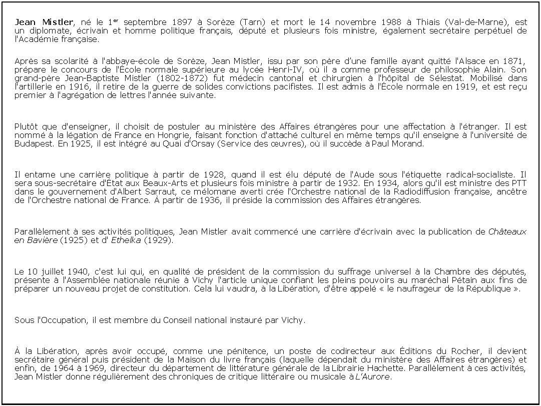 Zone de Texte: Jean Mistler, n le 1er septembre 1897  Sorze (Tarn) et mort le 14 novembre 1988  Thiais (Val-de-Marne), est un diplomate, crivain et homme politique franais, dput et plusieurs fois ministre, galement secrtaire perptuel de l'Acadmie franaise.Aprs sa scolarit  l'abbaye-cole de Sorze, Jean Mistler, issu par son pre dune famille ayant quitt l'Alsace en 1871, prpare le concours de l'cole normale suprieure au lyce Henri-IV, o il a comme professeur de philosophie Alain. Son grand-pre Jean-Baptiste Mistler (1802-1872) fut mdecin cantonal et chirurgien  l'hpital de Slestat. Mobilis dans l'artillerie en 1916, il retire de la guerre de solides convictions pacifistes. Il est admis  l'cole normale en 1919, et est reu premier  l'agrgation de lettres l'anne suivante.Plutt que d'enseigner, il choisit de postuler au ministre des Affaires trangres pour une affectation  l'tranger. Il est nomm  la lgation de France en Hongrie, faisant fonction d'attach culturel en mme temps qu'il enseigne  l'universit de Budapest. En 1925, il est intgr au Quai d'Orsay (Service des uvres), o il succde  Paul Morand.Il entame une carrire politique  partir de 1928, quand il est lu dput de l'Aude sous l'tiquette radical-socialiste. Il sera sous-secrtaire d'tat aux Beaux-Arts et plusieurs fois ministre  partir de 1932. En 1934, alors qu'il est ministre des PTT dans le gouvernement d'Albert Sarraut, ce mlomane averti cre l'Orchestre national de la Radiodiffusion franaise, anctre de l'Orchestre national de France.  partir de 1936, il prside la commission des Affaires trangres.Paralllement  ses activits politiques, Jean Mistler avait commenc une carrire d'crivain avec la publication de Chteaux en Bavire (1925) et d' Ethelka (1929).Le 10 juillet 1940, c'est lui qui, en qualit de prsident de la commission du suffrage universel  la Chambre des dputs, prsente  l'Assemble nationale runie  Vichy l'article unique confiant les pleins pouvoirs au marchal Ptain aux fins de prparer un nouveau projet de constitution. Cela lui vaudra,  la Libration, d'tre appel  le naufrageur de la Rpublique .Sous l'Occupation, il est membre du Conseil national instaur par Vichy. la Libration, aprs avoir occup, comme une pnitence, un poste de codirecteur aux ditions du Rocher, il devient secrtaire gnral puis prsident de la Maison du livre franais (laquelle dpendait du ministre des Affaires trangres) et enfin, de 1964  1969, directeur du dpartement de littrature gnrale de la Librairie Hachette. Paralllement  ces activits, Jean Mistler donne rgulirement des chroniques de critique littraire ou musicale  L'Aurore.