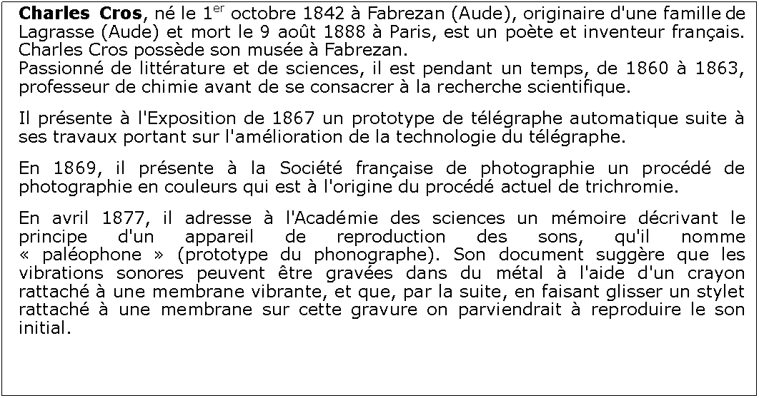 Zone de Texte: Charles Cros, n le 1er octobre 1842  Fabrezan (Aude), originaire d'une famille de Lagrasse (Aude) et mort le 9 aot 1888  Paris, est un pote et inventeur franais. Charles Cros possde son muse  Fabrezan.Passionn de littrature et de sciences, il est pendant un temps, de 1860  1863, professeur de chimie avant de se consacrer  la recherche scientifique.Il prsente  l'Exposition de 1867 un prototype de tlgraphe automatique suite  ses travaux portant sur l'amlioration de la technologie du tlgraphe.En 1869, il prsente  la Socit franaise de photographie un procd de photographie en couleurs qui est  l'origine du procd actuel de trichromie.En avril 1877, il adresse  l'Acadmie des sciences un mmoire dcrivant le principe d'un appareil de reproduction des sons, qu'il nomme  palophone  (prototype du phonographe). Son document suggre que les vibrations sonores peuvent tre graves dans du mtal  l'aide d'un crayon rattach  une membrane vibrante, et que, par la suite, en faisant glisser un stylet rattach  une membrane sur cette gravure on parviendrait  reproduire le son initial. 
