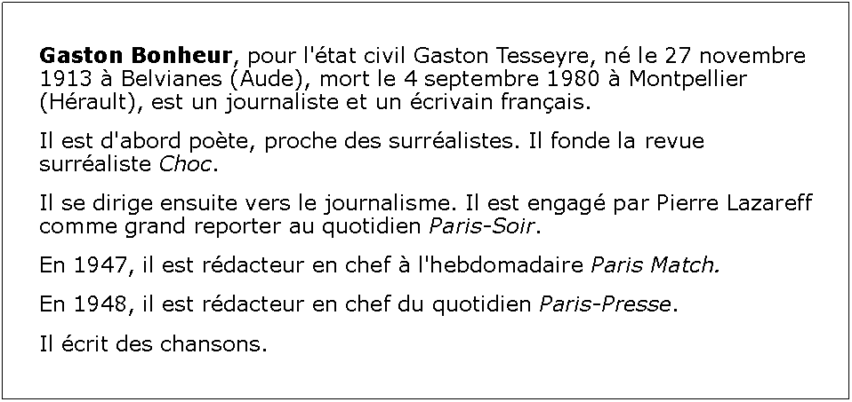 Zone de Texte: Gaston Bonheur, pour l'tat civil Gaston Tesseyre, n le 27 novembre 1913  Belvianes (Aude), mort le 4 septembre 1980  Montpellier (Hrault), est un journaliste et un crivain franais.Il est d'abord pote, proche des surralistes. Il fonde la revue surraliste Choc.Il se dirige ensuite vers le journalisme. Il est engag par Pierre Lazareff comme grand reporter au quotidien Paris-Soir.En 1947, il est rdacteur en chef  l'hebdomadaire Paris Match.En 1948, il est rdacteur en chef du quotidien Paris-Presse.Il crit des chansons.