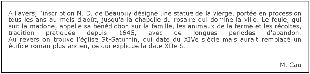 Zone de Texte: A l'avers, l'inscription N. D. de Beaupuy dsigne une statue de la vierge, porte en procession tous les ans au mois d'aot, jusqu' la chapelle du rosaire qui domine la ville. Le foule, qui suit la madone, appelle sa bndiction sur la famille, les animaux de la ferme et les rcoltes, tradition pratique depuis 1645, avec de longues priodes d'abandon.
Au revers on trouve l'glise St-Saturnin, qui date du XIVe sicle mais aurait remplac un difice roman plus ancien, ce qui explique la date XIIe S.M. Cau