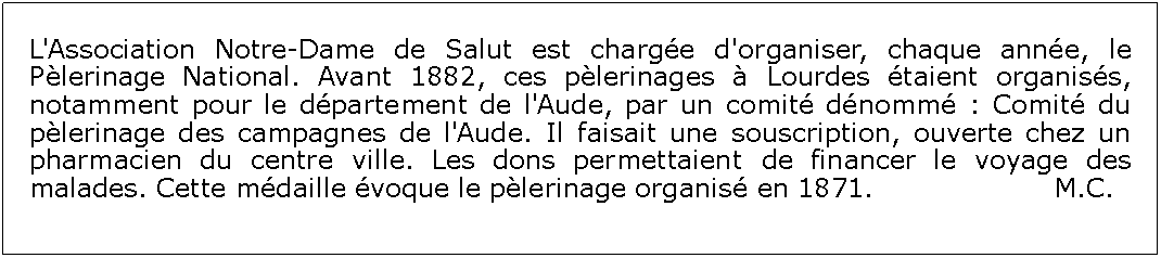 Zone de Texte: L'Association Notre-Dame de Salut est charge d'organiser, chaque anne, le Plerinage National. Avant 1882, ces plerinages  Lourdes taient organiss, notamment pour le dpartement de l'Aude, par un comit dnomm : Comit du plerinage des campagnes de l'Aude. Il faisait une souscription, ouverte chez un pharmacien du centre ville. Les dons permettaient de financer le voyage des malades. Cette mdaille voque le plerinage organis en 1871.     	            M.C.        