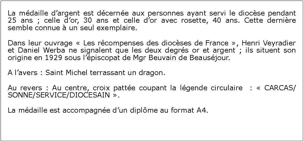 Zone de Texte: La mdaille dargent est dcerne aux personnes ayant servi le diocse pendant 25 ans ; celle dor, 30 ans et celle dor avec rosette, 40 ans. Cette dernire semble connue  un seul exemplaire. Dans leur ouvrage  Les rcompenses des diocses de France , Henri Veyradier et Daniel Werba ne signalent que les deux degrs or et argent ; ils situent son origine en 1929 sous lpiscopat de Mgr Beuvain de Beausjour.A lavers : Saint Michel terrassant un dragon.Au revers : Au centre, croix patte coupant la lgende circulaire  :  CARCAS/SONNE/SERVICE/DIOCESAIN .La mdaille est accompagne dun diplme au format A4.