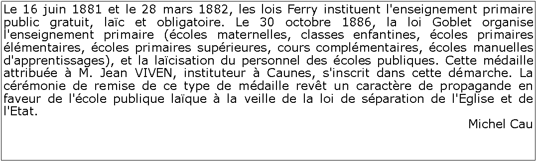 Zone de Texte: Le 16 juin 1881 et le 28 mars 1882, les lois Ferry instituent l'enseignement primaire public gratuit, lac et obligatoire. Le 30 octobre 1886, la loi Goblet organise l'enseignement primaire (coles maternelles, classes enfantines, coles primaires lmentaires, coles primaires suprieures, cours complmentaires, coles manuelles d'apprentissages), et la lacisation du personnel des coles publiques. Cette mdaille attribue  M. Jean VIVEN, instituteur  Caunes, s'inscrit dans cette dmarche. La crmonie de remise de ce type de mdaille revt un caractre de propagande en faveur de l'cole publique laque  la veille de la loi de sparation de l'Eglise et de l'Etat. Michel Cau