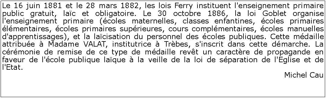 Zone de Texte: Le 16 juin 1881 et le 28 mars 1882, les lois Ferry instituent l'enseignement primaire public gratuit, lac et obligatoire. Le 30 octobre 1886, la loi Goblet organise l'enseignement primaire (coles maternelles, classes enfantines, coles primaires lmentaires, coles primaires suprieures, cours complmentaires, coles manuelles d'apprentissages), et la lacisation du personnel des coles publiques. Cette mdaille attribue  Madame VALAT, institutrice  Trbes, s'inscrit dans cette dmarche. La crmonie de remise de ce type de mdaille revt un caractre de propagande en faveur de l'cole publique laque  la veille de la loi de sparation de l'Eglise et de l'Etat. Michel Cau