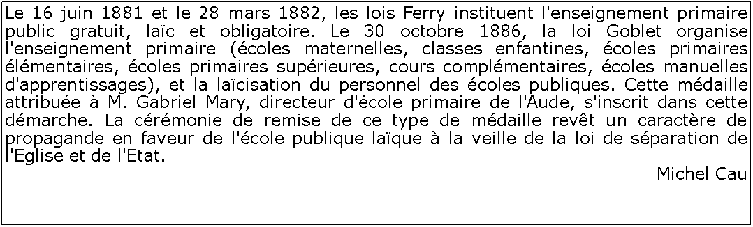 Zone de Texte: Le 16 juin 1881 et le 28 mars 1882, les lois Ferry instituent l'enseignement primaire public gratuit, lac et obligatoire. Le 30 octobre 1886, la loi Goblet organise l'enseignement primaire (coles maternelles, classes enfantines, coles primaires lmentaires, coles primaires suprieures, cours complmentaires, coles manuelles d'apprentissages), et la lacisation du personnel des coles publiques. Cette mdaille attribue  M. Gabriel Mary, directeur d'cole primaire de l'Aude, s'inscrit dans cette dmarche. La crmonie de remise de ce type de mdaille revt un caractre de propagande en faveur de l'cole publique laque  la veille de la loi de sparation de l'Eglise et de l'Etat. Michel Cau