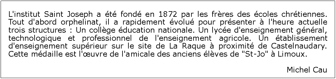 Zone de Texte: L'institut Saint Joseph a t fond en 1872 par les frres des coles chrtiennes. Tout d'abord orphelinat, il a rapidement volu pour prsenter  l'heure actuelle trois structures : Un collge ducation nationale. Un lyce d'enseignement gnral, technologique et professionnel de l'enseignement agricole. Un tablissement d'enseignement suprieur sur le site de La Raque  proximit de Castelnaudary. Cette mdaille est l'uvre de l'amicale des anciens lves de "St-Jo"  Limoux. Michel Cau