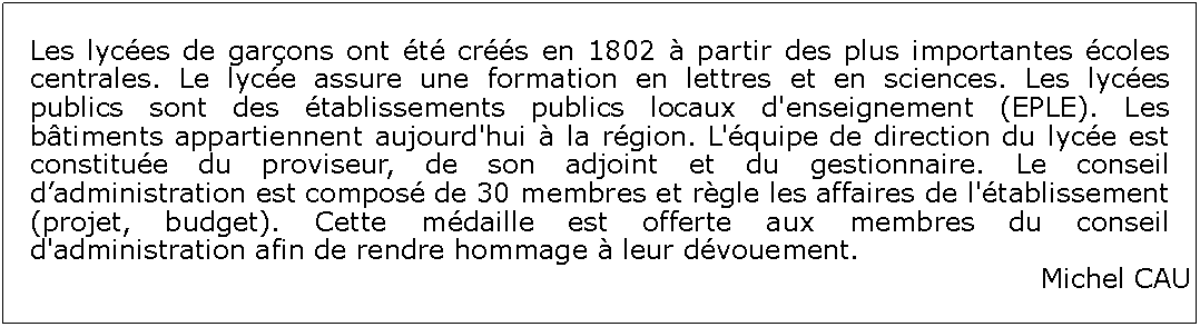 Zone de Texte: Les lyces de garons ont t crs en 1802  partir des plus importantes coles centrales. Le lyce assure une formation en lettres et en sciences. Les lyces publics sont des tablissements publics locaux d'enseignement (EPLE). Les btiments appartiennent aujourd'hui  la rgion. L'quipe de direction du lyce est constitue du proviseur, de son adjoint et du gestionnaire. Le conseil dadministration est compos de 30 membres et rgle les affaires de l'tablissement (projet, budget). Cette mdaille est offerte aux membres du conseil d'administration afin de rendre hommage  leur dvouement.Michel CAU