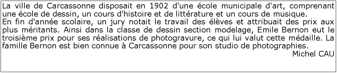 Zone de Texte: La ville de Carcassonne disposait en 1902 d'une cole municipale d'art, comprenant une cole de dessin, un cours d'histoire et de littrature et un cours de musique. En fin d'anne scolaire, un jury notait le travail des lves et attribuait des prix aux plus mritants. Ainsi dans la classe de dessin section modelage, Emile Bernon eut le troisime prix pour ses ralisations de photogravure, ce qui lui valut cette mdaille. La famille Bernon est bien connue  Carcassonne pour son studio de photographies.Michel CAU