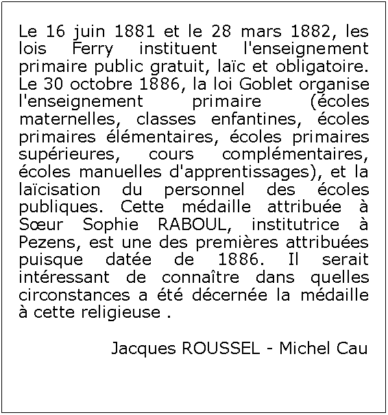 Zone de Texte: Le 16 juin 1881 et le 28 mars 1882, les lois Ferry instituent l'enseignement primaire public gratuit, lac et obligatoire. Le 30 octobre 1886, la loi Goblet organise l'enseignement primaire (coles maternelles, classes enfantines, coles primaires lmentaires, coles primaires suprieures, cours complmentaires, coles manuelles d'apprentissages), et la lacisation du personnel des coles publiques. Cette mdaille attribue  Sur Sophie RABOUL, institutrice  Pezens, est une des premires attribues puisque date de 1886. Il serait intressant de connatre dans quelles circonstances a t dcerne la mdaille  cette religieuse .Jacques ROUSSEL - Michel Cau