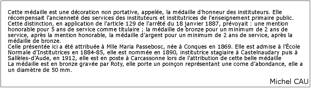 Zone de Texte: Cette mdaille est une dcoration non portative, appele, la mdaille d'honneur des instituteurs. Elle rcompensait l'anciennet des services des instituteurs et institutrices de l'enseignement primaire public. Cette distinction, en application de l'article 129 de l'arrt du 18 janvier 1887, prvoyait : une mention honorable pour 5 ans de service comme titulaire ; la mdaille de bronze pour un minimum de 2 ans de service, aprs la mention honorable, la mdaille d'argent pour un minimum de 2 ans de service, aprs la mdaille de bronze.
Celle prsente ici a t attribue  Mlle Maria Passebosc, ne  Conques en 1869. Elle est admise  l'cole Normale d'Institutrices en 1884-85, elle est nomme en 1890, institutrice stagiaire  Castelnaudary puis  Sallles-d'Aude, en 1912, elle est en poste  Carcassonne lors de l'attribution de cette belle mdaille
La mdaille est en bronze grave par Roty, elle porte un poinon reprsentant une corne d'abondance, elle a un diamtre de 50 mm.Michel CAU