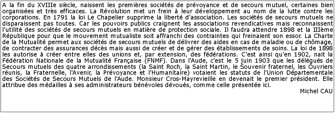 Zone de Texte: A la fin du XVIIIe sicle, naissent les premires socits de prvoyance et de secours mutuel, certaines bien organises et trs efficaces. La Rvolution met un frein  leur dveloppement au nom de la lutte contre les corporations. En 1791 la loi Le Chapelier supprime la libert d'association. Les socits de secours mutuels ne disparaissent pas toutes. Car les pouvoirs publics craignent les associations revendicatives mais reconnaissent l'utilit des socits de secours mutuels en matire de protection sociale. Il faudra attendre 1898 et la IIIme Rpublique pour que le mouvement mutualiste soit affranchi des contraintes qui freinaient son essor. La Charte de la Mutualit permet aux socits de secours mutuels de dlivrer des aides en cas de maladie ou de chmage, de contracter des assurances dcs mais aussi de crer et de grer des tablissements de soins. La loi de 1898 les autorise  crer entre elles des unions et, par extension, des fdrations. C'est ainsi qu'en 1902, nait la Fdration Nationale de la Mutualit Franaise (FNMF). Dans l'Aude, c'est le 5 juin 1903 que les dlgus de Secours mutuels des quatre arrondissements (la Saint Roch, la Saint Martin, le Souvenir fraternel, les Ouvriers runis, la Fraternelle, l'Avenir, la Prvoyance et l'Humanitaire) votaient les statuts de l'Union Dpartementale des Socits de Secours Mutuels de l'Aude. Monsieur Cros-Mayrevieille en devenait le premier prsident. Elle attribue des mdailles  ses administrateurs bnvoles dvous, comme celle prsente ici.Michel CAU