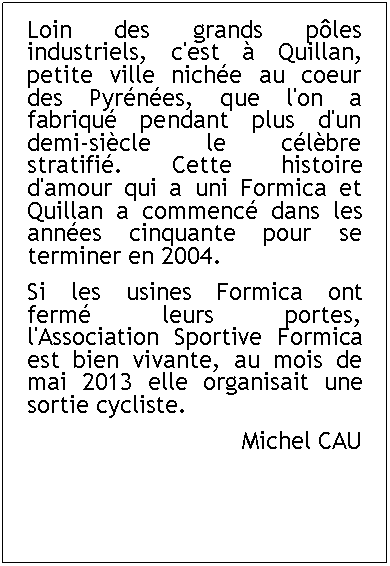 Zone de Texte: Loin des grands ples industriels, c'est  Quillan, petite ville niche au coeur des Pyrnes, que l'on a fabriqu pendant plus d'un demi-sicle le clbre stratifi. Cette histoire d'amour qui a uni Formica et Quillan a commenc dans les annes cinquante pour se terminer en 2004.Si les usines Formica ont ferm leurs portes, l'Association Sportive Formica est bien vivante, au mois de mai 2013 elle organisait une sortie cycliste. Michel CAU