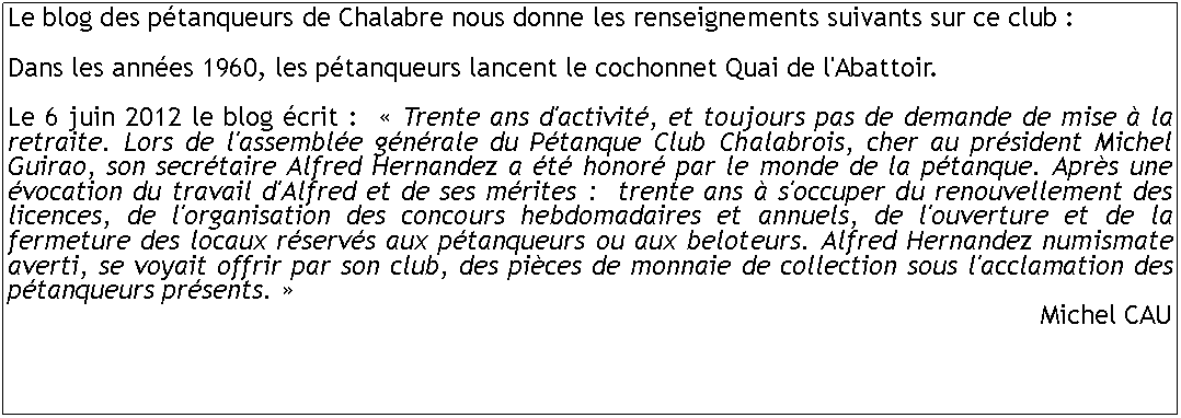 Zone de Texte: Le blog des ptanqueurs de Chalabre nous donne les renseignements suivants sur ce club : Dans les annes 1960, les ptanqueurs lancent le cochonnet Quai de l'Abattoir. Le 6 juin 2012 le blog crit :   Trente ans d'activit, et toujours pas de demande de mise  la retraite. Lors de l'assemble gnrale du Ptanque Club Chalabrois, cher au prsident Michel Guirao, son secrtaire Alfred Hernandez a t honor par le monde de la ptanque. Aprs une vocation du travail d'Alfred et de ses mrites :  trente ans  s'occuper du renouvellement des licences, de l'organisation des concours hebdomadaires et annuels, de l'ouverture et de la fermeture des locaux rservs aux ptanqueurs ou aux beloteurs. Alfred Hernandez numismate averti, se voyait offrir par son club, des pices de monnaie de collection sous l'acclamation des ptanqueurs prsents. Michel CAU