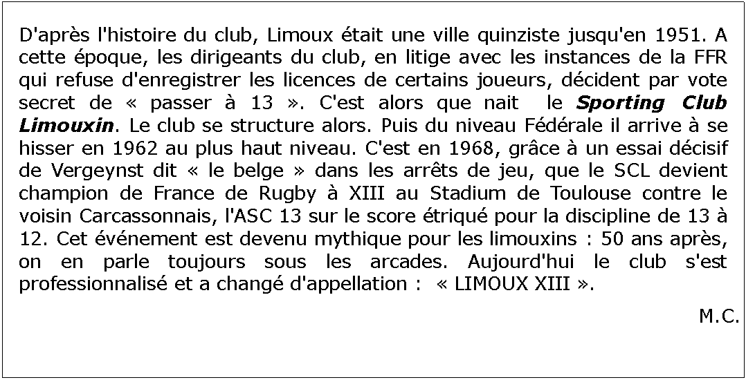 Zone de Texte: D'aprs l'histoire du club, Limoux tait une ville quinziste jusqu'en 1951. A cette poque, les dirigeants du club, en litige avec les instances de la FFR qui refuse d'enregistrer les licences de certains joueurs, dcident par vote secret de  passer  13 . C'est alors que nait  le Sporting Club Limouxin. Le club se structure alors. Puis du niveau Fdrale il arrive  se hisser en 1962 au plus haut niveau. C'est en 1968, grce  un essai dcisif de Vergeynst dit  le belge  dans les arrts de jeu, que le SCL devient champion de France de Rugby  XIII au Stadium de Toulouse contre le voisin Carcassonnais, l'ASC 13 sur le score triqu pour la discipline de 13  12. Cet vnement est devenu mythique pour les limouxins : 50 ans aprs, on en parle toujours sous les arcades. Aujourd'hui le club s'est professionnalis et a chang d'appellation :   LIMOUX XIII .M.C.