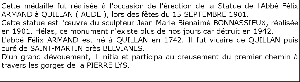 Zone de Texte: Cette mdaille fut ralise  l'occasion de l'rection de la Statue de l'Abb Flix ARMAND  QUILLAN ( AUDE ), lors des ftes du 15 SEPTEMBRE 1901.	
Cette statue est l'uvre du sculpteur Jean Marie Bienaim BONNASSIEUX, ralise en 1901. Hlas, ce monument n'existe plus de nos jours car dtruit en 1942.	
L'abb Flix ARMAND est n  QUILLAN en 1742. Il fut vicaire de QUILLAN puis cur de SAINT-MARTIN prs BELVIANES.	                       
D'un grand dvouement, il initia et participa au creusement du premier chemin  travers les gorges de la PIERRE LYS.