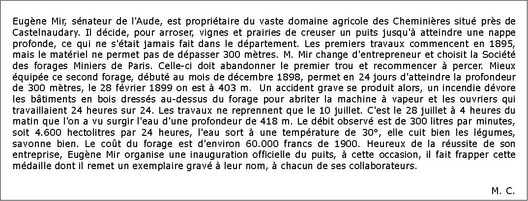 Zone de Texte: Eugne Mir, snateur de l'Aude, est propritaire du vaste domaine agricole des Cheminires situ prs de Castelnaudary. Il dcide, pour arroser, vignes et prairies de creuser un puits jusqu' atteindre une nappe profonde, ce qui ne s'tait jamais fait dans le dpartement. Les premiers travaux commencent en 1895, mais le matriel ne permet pas de dpasser 300 mtres. M. Mir change d'entrepreneur et choisit la Socit des forages Miniers de Paris. Celle-ci doit abandonner le premier trou et recommencer  percer. Mieux quipe ce second forage, dbut au mois de dcembre 1898, permet en 24 jours d'atteindre la profondeur de 300 mtres, le 28 fvrier 1899 on est  403 m.  Un accident grave se produit alors, un incendie dvore les btiments en bois dresss au-dessus du forage pour abriter la machine  vapeur et les ouvriers qui travaillaient 24 heures sur 24. Les travaux ne reprennent que le 10 juillet. C'est le 28 juillet  4 heures du matin que l'on a vu surgir l'eau d'une profondeur de 418 m. Le dbit observ est de 300 litres par minutes, soit 4.600 hectolitres par 24 heures, l'eau sort  une temprature de 30, elle cuit bien les lgumes, savonne bien. Le cot du forage est d'environ 60.000 francs de 1900. Heureux de la russite de son entreprise, Eugne Mir organise une inauguration officielle du puits,  cette occasion, il fait frapper cette mdaille dont il remet un exemplaire grav  leur nom,  chacun de ses collaborateurs.M. C.