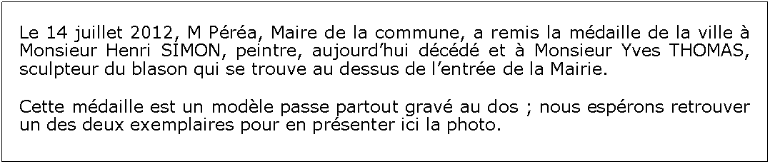 Zone de Texte: Le 14 juillet 2012, M Pra, Maire de la commune, a remis la mdaille de la ville  Monsieur Henri SIMON, peintre, aujourdhui dcd et  Monsieur Yves THOMAS, sculpteur du blason qui se trouve au dessus de lentre de la Mairie.Cette mdaille est un modle passe partout grav au dos ; nous esprons retrouver un des deux exemplaires pour en prsenter ici la photo.