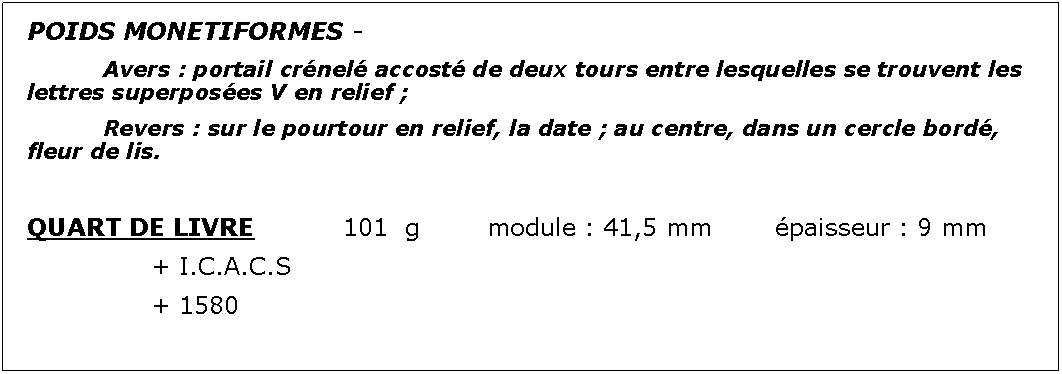 Zone de Texte: POIDS MONETIFORMES - 		Avers : portail crnel accost de deux tours entre lesquelles se trouvent les lettres superposes V en relief ;							Revers : sur le pourtour en relief, la date ; au centre, dans un cercle bord, fleur de lis.QUART DE LIVRE		101  g		module : 41,5 mm		paisseur : 9 mm			+ I.C.A.C.S			+ 1580