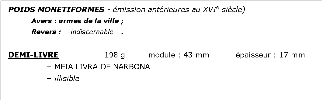 Zone de Texte: POIDS MONETIFORMES - mission antrieures au XVIe sicle)		Avers : armes de la ville ;							Revers :  - indiscernable - .DEMI-LIVRE				198 g		module : 43 mm		paisseur : 17 mm			+ MEIA LIVRA DE NARBONA			+ illisible