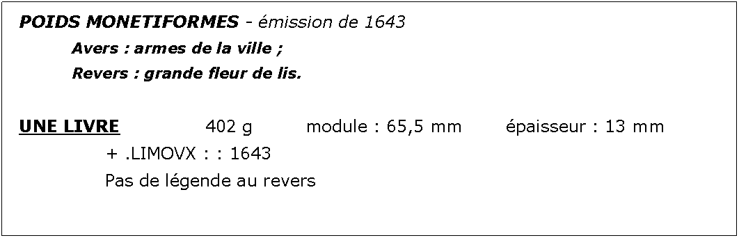 Zone de Texte: POIDS MONETIFORMES - mission de 1643		Avers : armes de la ville ;							Revers : grande fleur de lis.UNE LIVRE			402 g		module : 65,5 mm		paisseur : 13 mm			+ .LIMOVX : : 1643			Pas de lgende au revers