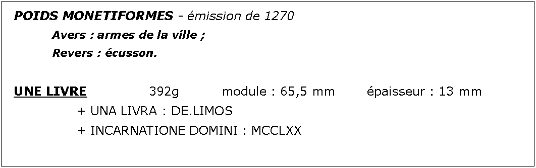 Zone de Texte: POIDS MONETIFORMES - mission de 1270		Avers : armes de la ville ;							Revers : cusson.UNE LIVRE			392g		module : 65,5 mm		paisseur : 13 mm			+ UNA LIVRA : DE.LIMOS			+ INCARNATIONE DOMINI : MCCLXX