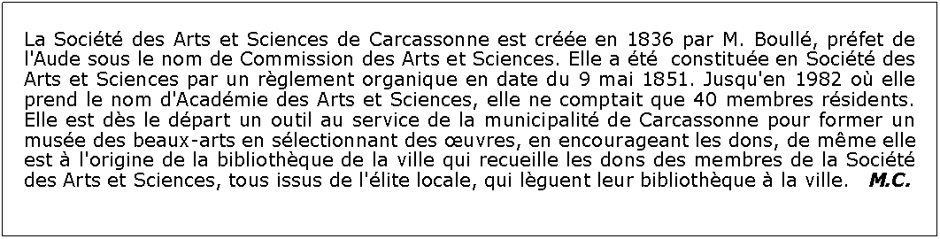 Zone de Texte: La Socit des Arts et Sciences de Carcassonne est cre en 1836 par M. Boull, prfet de l'Aude sous le nom de Commission des Arts et Sciences. Elle a t  constitue en Socit des Arts et Sciences par un rglement organique en date du 9 mai 1851. Jusqu'en 1982 o elle prend le nom d'Acadmie des Arts et Sciences, elle ne comptait que 40 membres rsidents. Elle est ds le dpart un outil au service de la municipalit de Carcassonne pour former un muse des beaux-arts en slectionnant des uvres, en encourageant les dons, de mme elle est  l'origine de la bibliothque de la ville qui recueille les dons des membres de la Socit des Arts et Sciences, tous issus de l'lite locale, qui lguent leur bibliothque  la ville.   M.C.