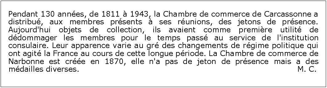 Zone de Texte: Pendant 130 annes, de 1811  1943, la Chambre de commerce de Carcassonne a distribu, aux membres prsents  ses runions, des jetons de prsence. Aujourd'hui objets de collection, ils avaient comme premire utilit de ddommager les membres pour le temps pass au service de l'institution consulaire. Leur apparence varie au gr des changements de rgime politique qui ont agit la France au cours de cette longue priode. La Chambre de commerce de Narbonne est cre en 1870, elle n'a pas de jeton de prsence mais a des mdailles diverses.                                                                                    M. C.