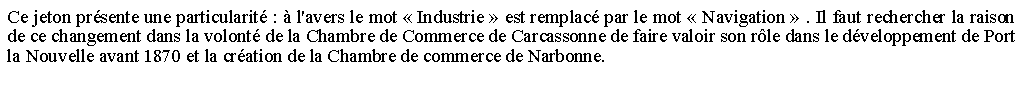 Zone de Texte: Ce jeton prsente une particularit :  l'avers le mot  Industrie  est remplac par le mot  Navigation  . Il faut rechercher la raison de ce changement dans la volont de la Chambre de Commerce de Carcassonne de faire valoir son rle dans le dveloppement de Port la Nouvelle avant 1870 et la cration de la Chambre de commerce de Narbonne. 