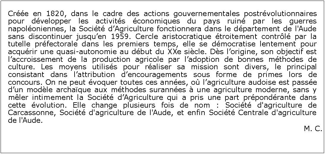 Zone de Texte: Cre en 1820, dans le cadre des actions gouvernementales postrvolutionnaires pour dvelopper les activits conomiques du pays ruin par les guerres napoloniennes, la Socit dAgriculture fonctionnera dans le dpartement de l'Aude sans discontinuer jusquen 1959. Cercle aristocratique troitement contrl par la tutelle prfectorale dans les premiers temps, elle se dmocratise lentement pour acqurir une quasi-autonomie au dbut du XXe sicle. Ds lorigine, son objectif est laccroissement de la production agricole par ladoption de bonnes mthodes de culture. Les moyens utiliss pour raliser sa mission sont divers, le principal consistant dans lattribution dencouragements sous forme de primes lors de concours. On ne peut voquer toutes ces annes, o lagriculture audoise est passe dun modle archaque aux mthodes surannes  une agriculture moderne, sans y mler intimement la Socit dAgriculture qui a pris une part prpondrante dans cette volution. Elle change plusieurs fois de nom : Socit d'agriculture de Carcassonne, Socit d'agriculture de l'Aude, et enfin Socit Centrale d'agriculture de l'Aude.M. C.