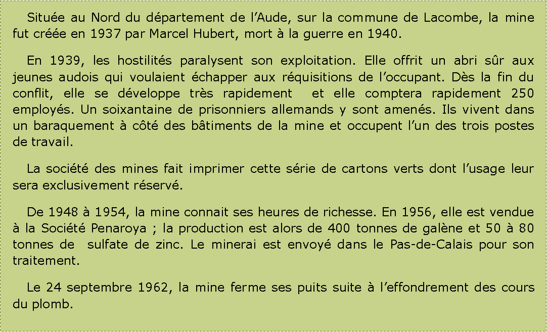 Zone de Texte: 	Situe au Nord du dpartement de lAude, sur la commune de Lacombe, la mine fut cre en 1937 par Marcel Hubert, mort  la guerre en 1940.	En 1939, les hostilits paralysent son exploitation. Elle offrit un abri sr aux jeunes audois qui voulaient chapper aux rquisitions de loccupant. Ds la fin du conflit, elle se dveloppe trs rapidement  et elle comptera rapidement 250 employs. Un soixantaine de prisonniers allemands y sont amens. Ils vivent dans un baraquement  ct des btiments de la mine et occupent lun des trois postes de travail.	La socit des mines fait imprimer cette srie de cartons verts dont lusage leur sera exclusivement rserv.	De 1948  1954, la mine connait ses heures de richesse. En 1956, elle est vendue  la Socit Penaroya ; la production est alors de 400 tonnes de galne et 50  80 tonnes de  sulfate de zinc. Le minerai est envoy dans le Pas-de-Calais pour son traitement.	Le 24 septembre 1962, la mine ferme ses puits suite  leffondrement des cours du plomb.