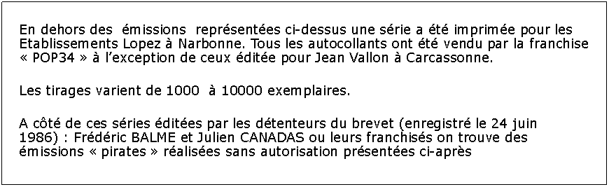 Zone de Texte: En dehors des  missions  reprsentes ci-dessus une srie a t imprime pour les Etablissements Lopez  Narbonne. Tous les autocollants ont t vendu par la franchise  POP34   lexception de ceux dite pour Jean Vallon  Carcassonne.Les tirages varient de 1000   10000 exemplaires.A ct de ces sries dites par les dtenteurs du brevet (enregistr le 24 juin 1986) : Frdric BALME et Julien CANADAS ou leurs franchiss on trouve des missions  pirates  ralises sans autorisation prsentes ci-aprs