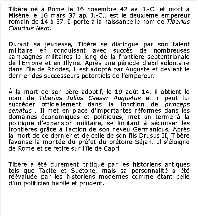 Zone de Texte: Tibre n  Rome le 16 novembre 42 av. J.-C. et mort  Misne le 16 mars 37 ap. J.-C., est le deuxime empereur romain de 14  37. Il porte  la naissance le nom de Tiberius Claudius Nero. Durant sa jeunesse, Tibre se distingue par son talent militaire en conduisant avec succs de nombreuses campagnes militaires le long de la frontire septentrionale de l'Empire et en Illyrie. Aprs une priode d'exil volontaire dans l'le de Rhodes, il est adopt par Auguste et devient le dernier des successeurs potentiels de l'empereur. la mort de son pre adoptif, le 19 aot 14, il obtient le nom de Tiberius Iulius Caesar Augustus et il peut lui succder officiellement dans la fonction de princeps senatus . Il met en place d'importantes rformes dans les domaines conomiques et politiques, met un terme  la politique d'expansion militaire, se limitant  scuriser les frontires grce  l'action de son neveu Germanicus. Aprs la mort de ce dernier et de celle de son fils Drusus II, Tibre favorise la monte du prfet du prtoire Sjan. Il s'loigne de Rome et se retire sur l'le de Capri. Tibre a t durement critiqu par les historiens antiques tels que Tacite et Sutone, mais sa personnalit a t rvalue par les historiens modernes comme tant celle d'un politicien habile et prudent.