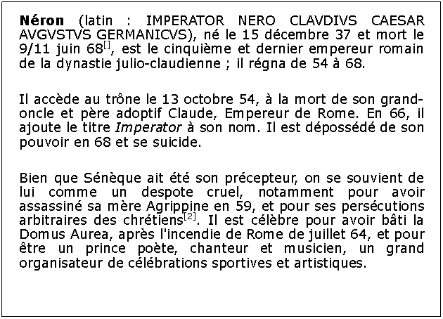 Zone de Texte: Nron (latin : IMPERATOR NERO CLAVDIVS CAESAR AVGVSTVS GERMANICVS), n le 15 dcembre 37 et mort le 9/11 juin 68[], est le cinquime et dernier empereur romain de la dynastie julio-claudienne ; il rgna de 54  68.Il accde au trne le 13 octobre 54,  la mort de son grand-oncle et pre adoptif Claude, Empereur de Rome. En 66, il ajoute le titre Imperator  son nom. Il est dpossd de son pouvoir en 68 et se suicide.Bien que Snque ait t son prcepteur, on se souvient de lui comme un despote cruel, notamment pour avoir assassin sa mre Agrippine en 59, et pour ses perscutions arbitraires des chrtiens[2]. Il est clbre pour avoir bti la Domus Aurea, aprs l'incendie de Rome de juillet 64, et pour tre un prince pote, chanteur et musicien, un grand organisateur de clbrations sportives et artistiques.