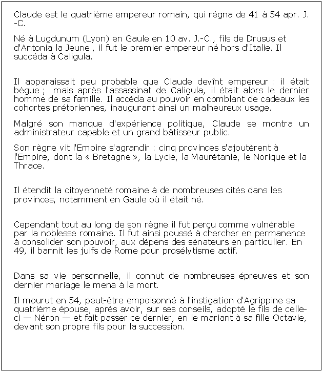 Zone de Texte: Claude est le quatrime empereur romain, qui rgna de 41  54 apr. J.-C.N  Lugdunum (Lyon) en Gaule en 10 av. J.-C., fils de Drusus et d'Antonia la Jeune , il fut le premier empereur n hors d'Italie. Il succda  Caligula.Il apparaissait peu probable que Claude devnt empereur : il tait bgue ;  mais aprs l'assassinat de Caligula, il tait alors le dernier homme de sa famille. Il accda au pouvoir en comblant de cadeaux les cohortes prtoriennes, inaugurant ainsi un malheureux usage.Malgr son manque d'exprience politique, Claude se montra un administrateur capable et un grand btisseur public.Son rgne vit l'Empire s'agrandir : cinq provinces s'ajoutrent  l'Empire, dont la  Bretagne , la Lycie, la Maurtanie, le Norique et la Thrace. Il tendit la citoyennet romaine  de nombreuses cits dans les provinces, notamment en Gaule o il tait n.Cependant tout au long de son rgne il fut peru comme vulnrable par la noblesse romaine. Il fut ainsi pouss  chercher en permanence  consolider son pouvoir, aux dpens des snateurs en particulier. En 49, il bannit les juifs de Rome pour proslytisme actif.Dans sa vie personnelle, il connut de nombreuses preuves et son dernier mariage le mena  la mort.Il mourut en 54, peut-tre empoisonn  l'instigation d'Agrippine sa quatrime pouse, aprs avoir, sur ses conseils, adopt le fils de celle-ci  Nron  et fait passer ce dernier, en le mariant  sa fille Octavie, devant son propre fils pour la succession.