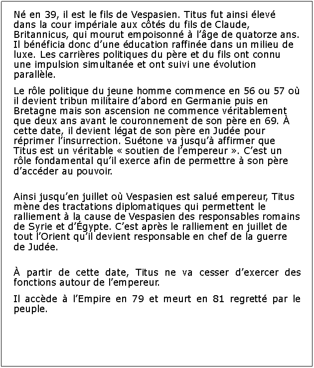 Zone de Texte: N en 39, il est le fils de Vespasien. Titus fut ainsi lev dans la cour impriale aux cts du fils de Claude, Britannicus, qui mourut empoisonn  lge de quatorze ans. Il bnficia donc dune ducation raffine dans un milieu de luxe. Les carrires politiques du pre et du fils ont connu une impulsion simultane et ont suivi une volution parallle.Le rle politique du jeune homme commence en 56 ou 57 o il devient tribun militaire dabord en Germanie puis en Bretagne mais son ascension ne commence vritablement que deux ans avant le couronnement de son pre en 69.  cette date, il devient lgat de son pre en Jude pour rprimer linsurrection. Sutone va jusqu affirmer que Titus est un vritable  soutien de lempereur . Cest un rle fondamental quil exerce afin de permettre  son pre daccder au pouvoir. Ainsi jusquen juillet o Vespasien est salu empereur, Titus mne des tractations diplomatiques qui permettent le ralliement  la cause de Vespasien des responsables romains de Syrie et dgypte. Cest aprs le ralliement en juillet de tout lOrient quil devient responsable en chef de la guerre de Jude. partir de cette date, Titus ne va cesser dexercer des fonctions autour de lempereur.Il accde  lEmpire en 79 et meurt en 81 regrett par le peuple.