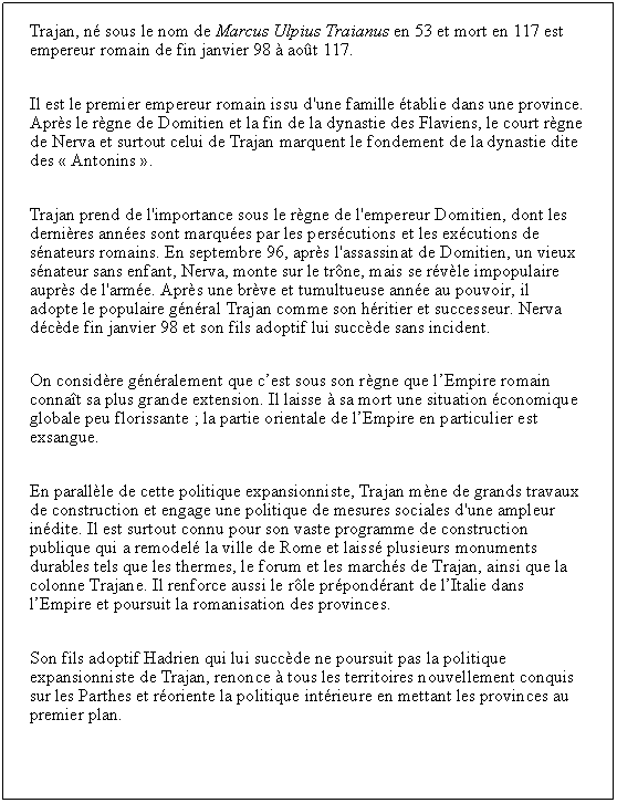 Zone de Texte: Trajan, n sous le nom de Marcus Ulpius Traianus en 53 et mort en 117 est empereur romain de fin janvier 98  aot 117.Il est le premier empereur romain issu d'une famille tablie dans une province. Aprs le rgne de Domitien et la fin de la dynastie des Flaviens, le court rgne de Nerva et surtout celui de Trajan marquent le fondement de la dynastie dite des  Antonins .Trajan prend de l'importance sous le rgne de l'empereur Domitien, dont les dernires annes sont marques par les perscutions et les excutions de snateurs romains. En septembre 96, aprs l'assassinat de Domitien, un vieux snateur sans enfant, Nerva, monte sur le trne, mais se rvle impopulaire auprs de l'arme. Aprs une brve et tumultueuse anne au pouvoir, il  adopte le populaire gnral Trajan comme son hritier et successeur. Nerva dcde fin janvier 98 et son fils adoptif lui succde sans incident.On considre gnralement que cest sous son rgne que lEmpire romain connat sa plus grande extension. Il laisse  sa mort une situation conomique globale peu florissante ; la partie orientale de lEmpire en particulier est exsangue.En parallle de cette politique expansionniste, Trajan mne de grands travaux de construction et engage une politique de mesures sociales d'une ampleur indite. Il est surtout connu pour son vaste programme de construction publique qui a remodel la ville de Rome et laiss plusieurs monuments durables tels que les thermes, le forum et les marchs de Trajan, ainsi que la colonne Trajane. Il renforce aussi le rle prpondrant de lItalie dans lEmpire et poursuit la romanisation des provinces.Son fils adoptif Hadrien qui lui succde ne poursuit pas la politique expansionniste de Trajan, renonce  tous les territoires nouvellement conquis sur les Parthes et roriente la politique intrieure en mettant les provinces au premier plan.