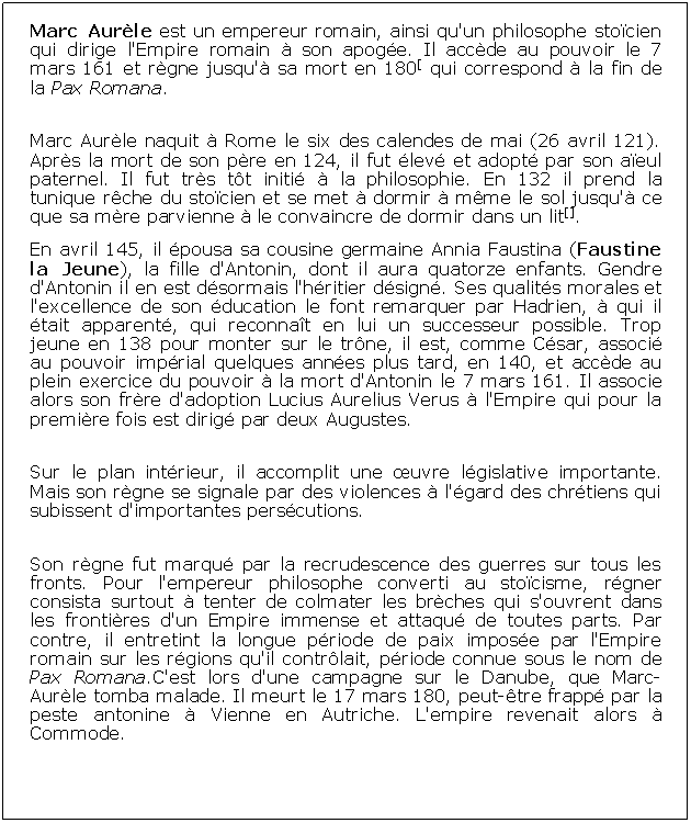 Zone de Texte: Marc Aurle est un empereur romain, ainsi qu'un philosophe stocien qui dirige l'Empire romain  son apoge. Il accde au pouvoir le 7 mars 161 et rgne jusqu' sa mort en 180[ qui correspond  la fin de la Pax Romana.Marc Aurle naquit  Rome le six des calendes de mai (26 avril 121). Aprs la mort de son pre en 124, il fut lev et adopt par son aeul paternel. Il fut trs tt initi  la philosophie. En 132 il prend la tunique rche du stocien et se met  dormir  mme le sol jusqu' ce que sa mre parvienne  le convaincre de dormir dans un lit[].En avril 145, il pousa sa cousine germaine Annia Faustina (Faustine la Jeune), la fille d'Antonin, dont il aura quatorze enfants. Gendre d'Antonin il en est dsormais l'hritier dsign. Ses qualits morales et l'excellence de son ducation le font remarquer par Hadrien,  qui il tait apparent, qui reconnat en lui un successeur possible. Trop jeune en 138 pour monter sur le trne, il est, comme Csar, associ au pouvoir imprial quelques annes plus tard, en 140, et accde au plein exercice du pouvoir  la mort d'Antonin le 7 mars 161. Il associe alors son frre d'adoption Lucius Aurelius Verus  l'Empire qui pour la premire fois est dirig par deux Augustes.Sur le plan intrieur, il accomplit une uvre lgislative importante. Mais son rgne se signale par des violences  l'gard des chrtiens qui subissent d'importantes perscutions. Son rgne fut marqu par la recrudescence des guerres sur tous les fronts. Pour l'empereur philosophe converti au stocisme, rgner consista surtout  tenter de colmater les brches qui s'ouvrent dans les frontires d'un Empire immense et attaqu de toutes parts. Par contre, il entretint la longue priode de paix impose par l'Empire romain sur les rgions qu'il contrlait, priode connue sous le nom de Pax Romana.C'est lors d'une campagne sur le Danube, que Marc-Aurle tomba malade. Il meurt le 17 mars 180, peut-tre frapp par la peste antonine  Vienne en Autriche. L'empire revenait alors  Commode.