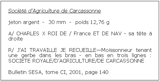 Zone de Texte: Socit dAgriculture de Carcassonne jeton argent  -  30 mm  -  poids 12,76 gA/ CHARLES X ROI DE / France ET DE NAV - sa tte  droiteR/ JAI TRAVAILLE JE RECUEILLEMoissonneur tenant une gerbe dans les bras - en bas en trois lignes : SOCIETE ROYALE/DAGRICULTURE/DE CARCASSONNEBulletin SESA, tome CI, 2001, page 140